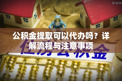 仁和公积金提取可以代办吗？详解流程与注意事项