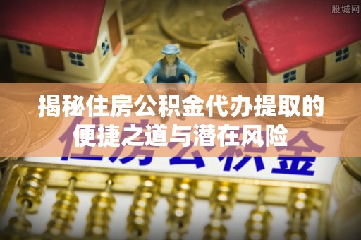 仁和揭秘住房公积金代办提取的便捷之道与潜在风险