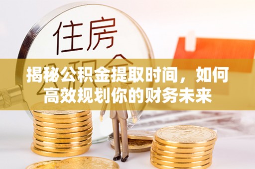 仁和揭秘公积金提取时间，如何高效规划你的财务未来