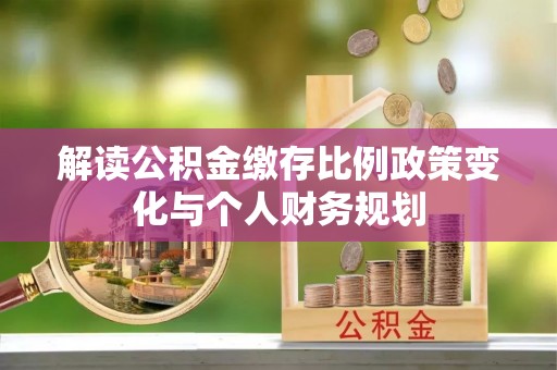 仁和解读公积金缴存比例政策变化与个人财务规划