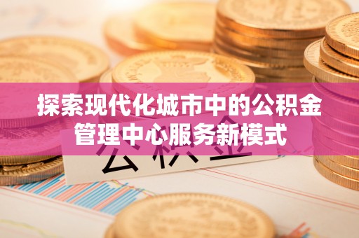 仁和探索现代化城市中的公积金管理中心服务新模式