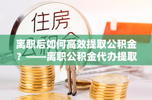 仁和离职后如何高效提取公积金？——离职公积金代办提取全流程解析