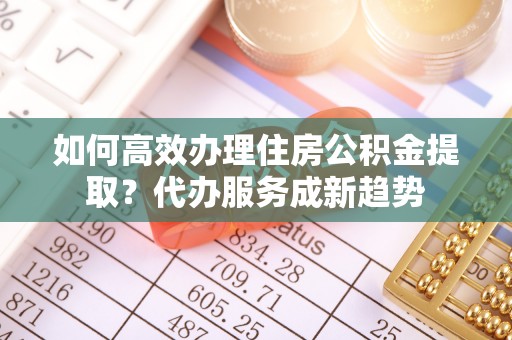 仁和如何高效办理住房公积金提取？代办服务成新趋势