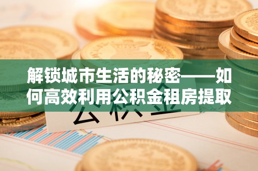 仁和解锁城市生活的秘密——如何高效利用公积金租房提取政策优化居住体验