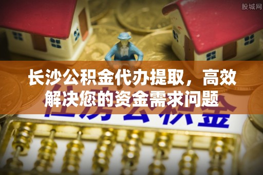 仁和长沙公积金代办提取，高效解决您的资金需求问题