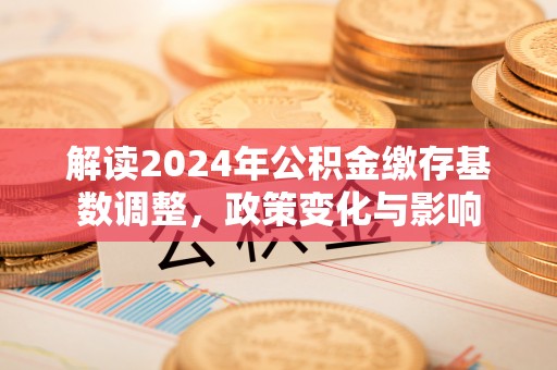 仁和解读2024年公积金缴存基数调整，政策变化与影响
