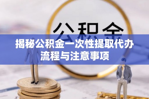 仁和揭秘公积金一次性提取代办流程与注意事项