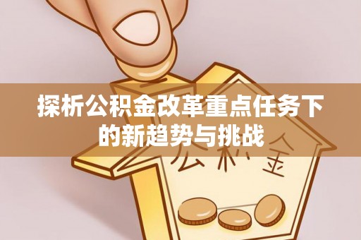 仁和探析公积金改革重点任务下的新趋势与挑战