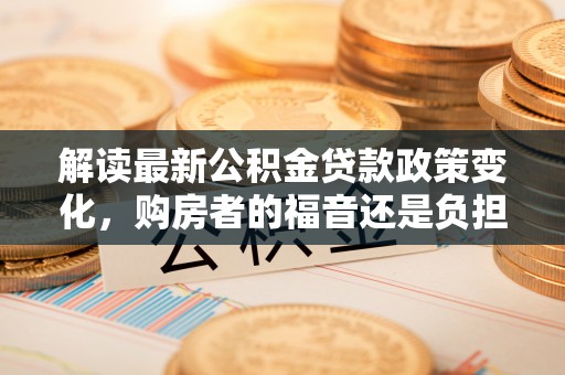 仁和解读最新公积金贷款政策变化，购房者的福音还是负担？