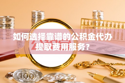 仁和如何选择靠谱的公积金代办提取费用服务？