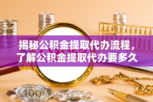 仁和揭秘公积金提取代办流程，了解公积金提取代办要多久的关键因素