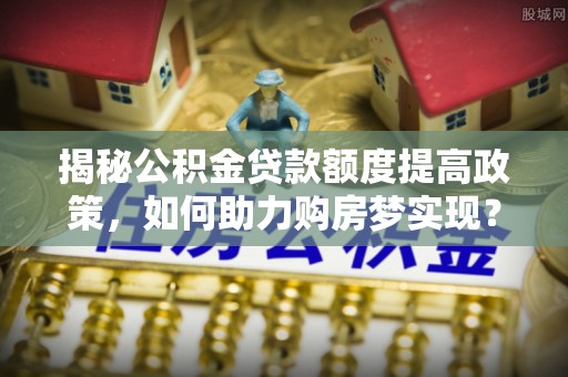 仁和揭秘公积金贷款额度提高政策，如何助力购房梦实现？