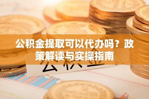 仁和公积金提取可以代办吗？政策解读与实操指南
