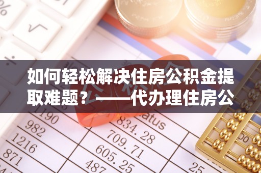仁和如何轻松解决住房公积金提取难题？——代办理住房公积金提取服务解析