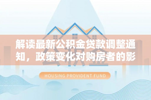仁和解读最新公积金贷款调整通知，政策变化对购房者的影响与应对策略