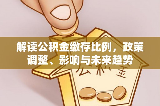 仁和解读公积金缴存比例，政策调整、影响与未来趋势