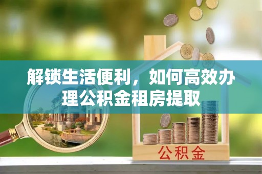 仁和解锁生活便利，如何高效办理公积金租房提取