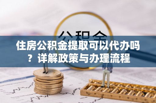 仁和住房公积金提取可以代办吗？详解政策与办理流程