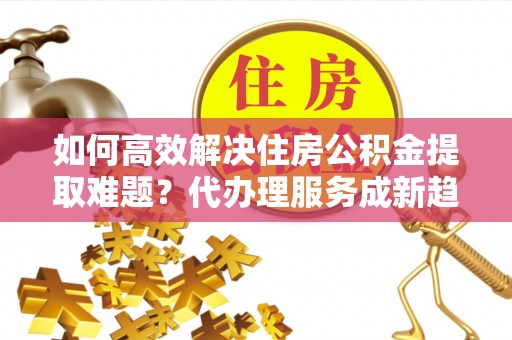 仁和如何高效解决住房公积金提取难题？代办理服务成新趋势