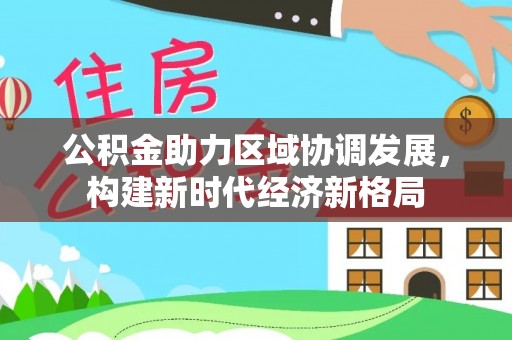 仁和公积金助力区域协调发展，构建新时代经济新格局