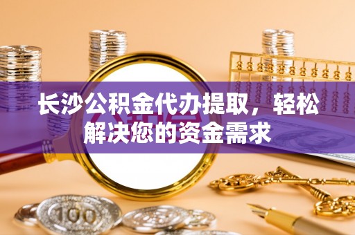 仁和长沙公积金代办提取，轻松解决您的资金需求