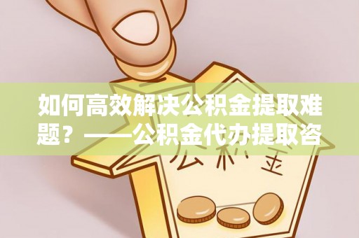 仁和如何高效解决公积金提取难题？——公积金代办提取咨询服务全解析
