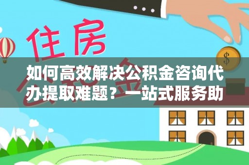 仁和如何高效解决公积金咨询代办提取难题？一站式服务助您轻松搞定