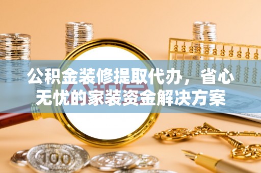 仁和公积金装修提取代办，省心无忧的家装资金解决方案