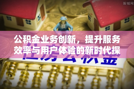 仁和公积金业务创新，提升服务效率与用户体验的新时代探索