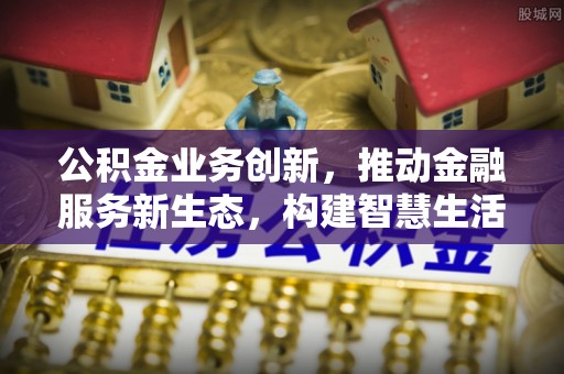 仁和公积金业务创新，推动金融服务新生态，构建智慧生活新未来