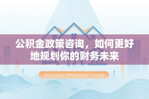 仁和公积金政策咨询，如何更好地规划你的财务未来