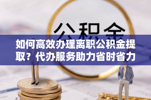仁和如何高效办理离职公积金提取？代办服务助力省时省力