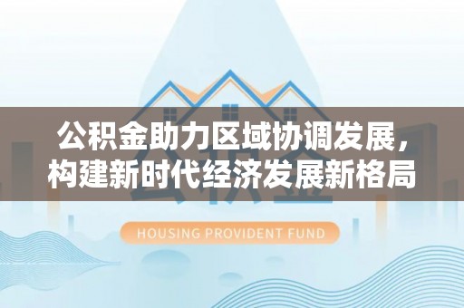 仁和公积金助力区域协调发展，构建新时代经济发展新格局