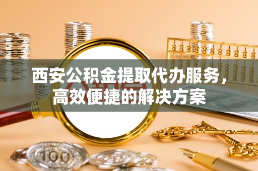 仁和西安公积金提取代办服务，高效便捷的解决方案