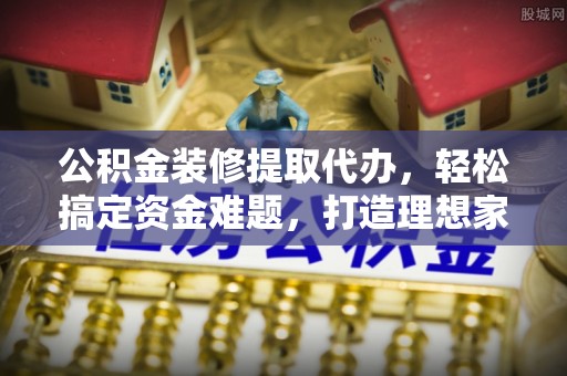 仁和公积金装修提取代办，轻松搞定资金难题，打造理想家居