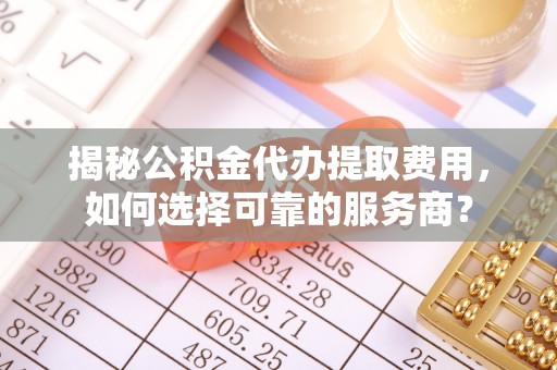 仁和揭秘公积金代办提取费用，如何选择可靠的服务商？