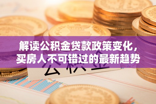 仁和解读公积金贷款政策变化，买房人不可错过的最新趋势
