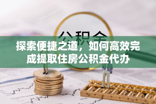 仁和探索便捷之道，如何高效完成提取住房公积金代办