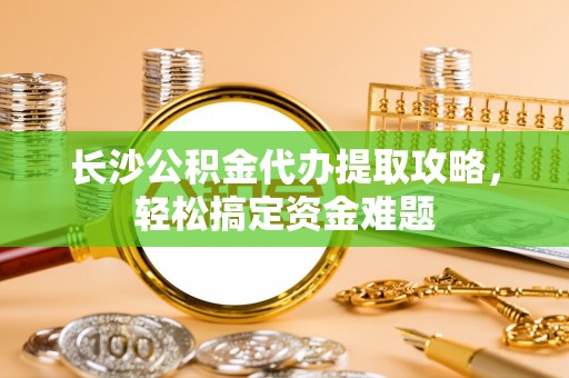 仁和长沙公积金代办提取攻略，轻松搞定资金难题