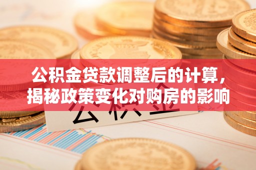 仁和公积金贷款调整后的计算，揭秘政策变化对购房的影响