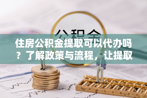 仁和住房公积金提取可以代办吗？了解政策与流程，让提取更便捷