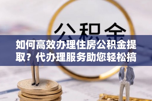 仁和如何高效办理住房公积金提取？代办理服务助您轻松搞定
