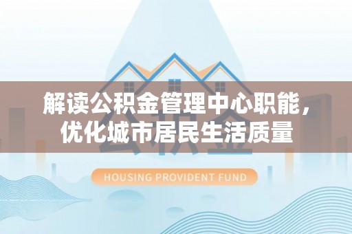 仁和解读公积金管理中心职能，优化城市居民生活质量