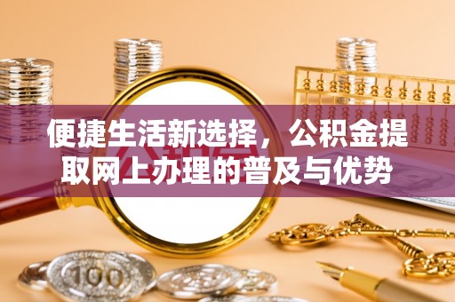仁和便捷生活新选择，公积金提取网上办理的普及与优势