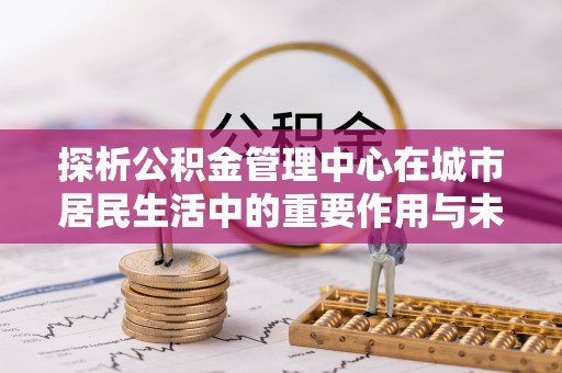 仁和探析公积金管理中心在城市居民生活中的重要作用与未来发展趋势