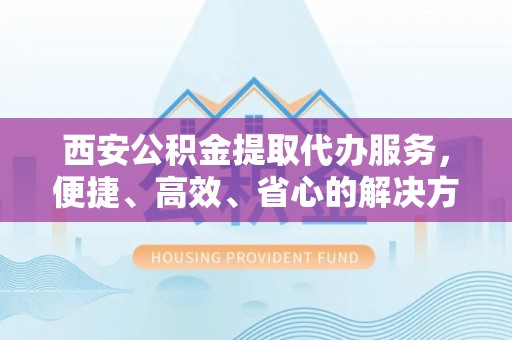 仁和西安公积金提取代办服务，便捷、高效、省心的解决方案