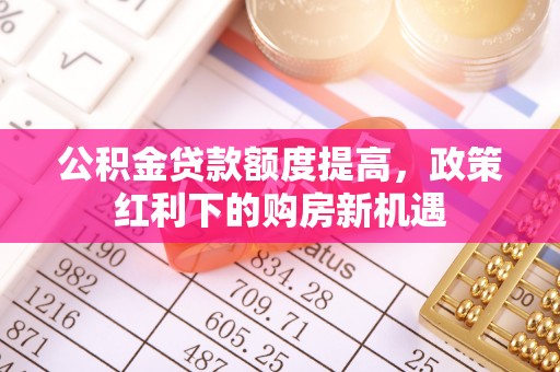 仁和公积金贷款额度提高，政策红利下的购房新机遇