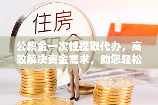 仁和公积金一次性提取代办，高效解决资金需求，助您轻松应对生活难题