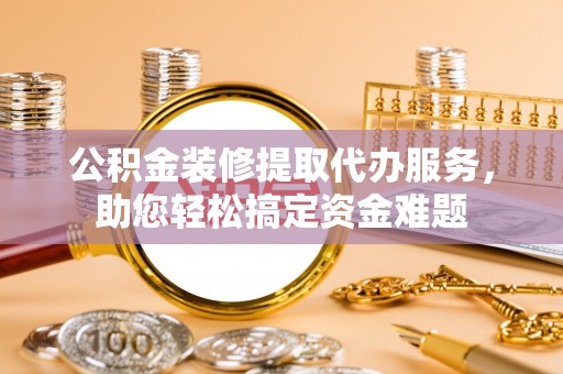 仁和公积金装修提取代办服务，助您轻松搞定资金难题