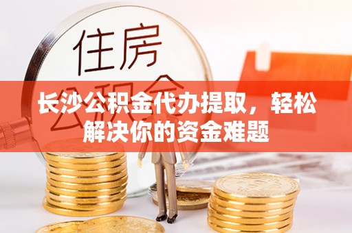 仁和长沙公积金代办提取，轻松解决你的资金难题